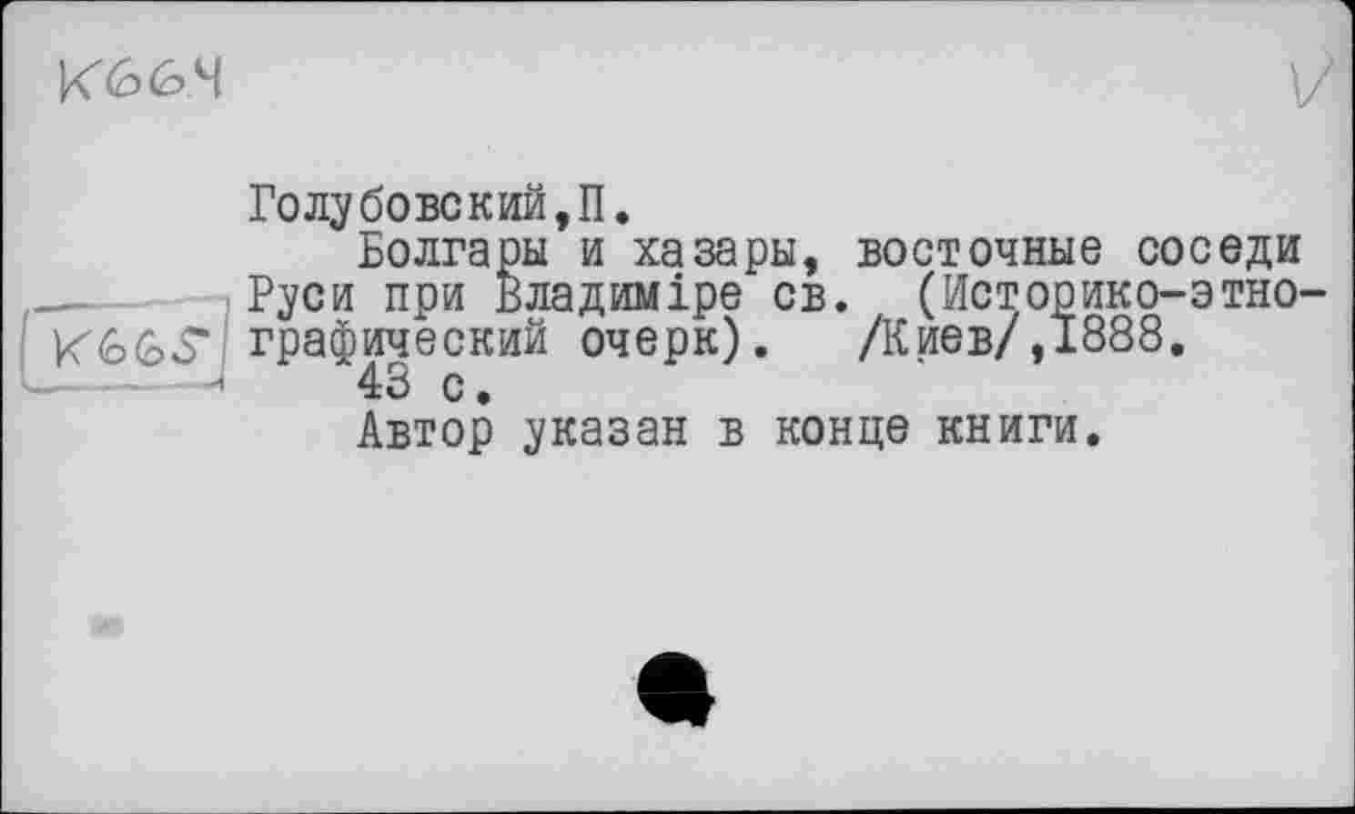 ﻿Кб 6.4
Го лубове кий, П.
Болгары и хазары, восточные соседи .  Руси при Владиміре св. (Историко-этно-КіобЗ' графический очерк). /Киев/, 1888. "	43 с.
Автор указан в конце книги.